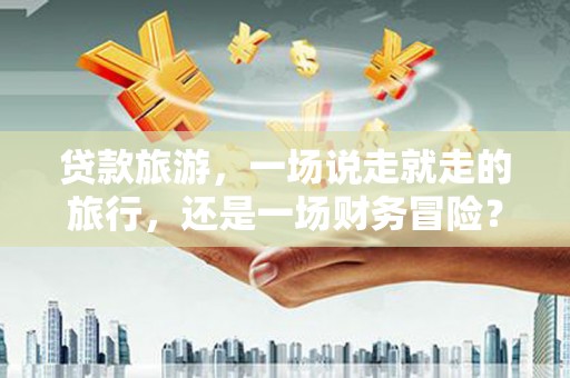滦南贷款旅游，一场说走就走的旅行，还是一场财务冒险？