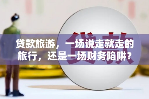 滦南贷款旅游，一场说走就走的旅行，还是一场财务陷阱？