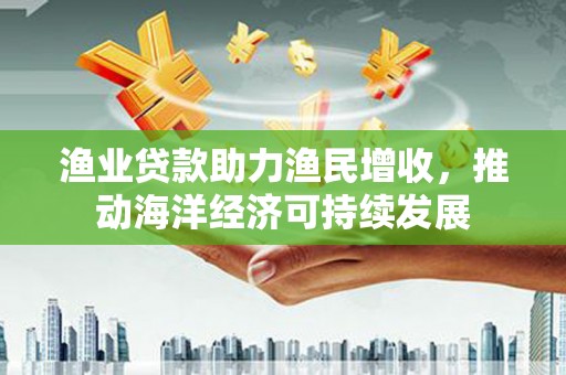 滦南渔业贷款助力渔民增收，推动海洋经济可持续发展